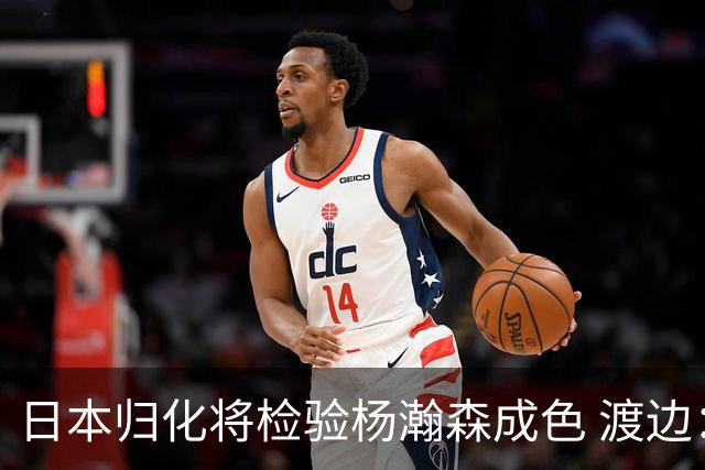 日本归化将检验杨瀚森成色 渡边：有实力击败中国男篮